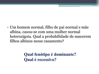 • Um homem normal, filho de pai normal e mãe
albina, casou-se com uma mulher normal
heterozigota. Qual a probabilidade de nascerem
filhos albinos nesse casamento?
Qual fenótipo é dominante?
Qual é recessivo?
 