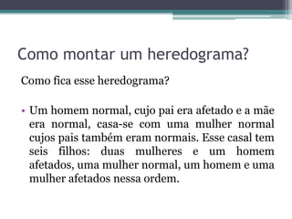 Como montar um heredograma?
Como fica esse heredograma?
• Um homem normal, cujo pai era afetado e a mãe
era normal, casa-se com uma mulher normal
cujos pais também eram normais. Esse casal tem
seis filhos: duas mulheres e um homem
afetados, uma mulher normal, um homem e uma
mulher afetados nessa ordem.
 