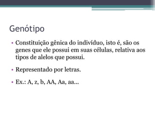 Genótipo
• Constituição gênica do indivíduo, isto é, são os
genes que ele possui em suas células, relativa aos
tipos de alelos que possui.
• Representado por letras.
• Ex.: A, z, b, AA, Aa, aa...
 