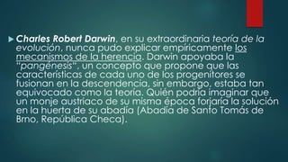  Charles Robert Darwin, en su extraordinaria teoría de la
evolución, nunca pudo explicar empíricamente los
mecanismos de la herencia. Darwin apoyaba la
“pangénesis“, un concepto que propone que las
características de cada uno de los progenitores se
fusionan en la descendencia, sin embargo, estaba tan
equivocado como la teoría. Quién podría imaginar que
un monje austriaco de su misma época forjaría la solución
en la huerta de su abadía (Abadía de Santo Tomás de
Brno, República Checa).
 
