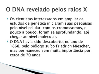 O DNA revelado pelos raios X
   Os cientistas interessados em ampliar os
    estudos de genética iniciaram suas pesquisas
    pelo nível celular, com os cromossomos, e,
    pouco a pouco, foram se aprofundando, até
    chegar ao nível molecular.
   O DNA havia sido descoberto, no ano de
    1868, pelo biólogo suíço Friedrich Miescher,
    mas permaneceu sem muita importância por
    cerca de 70 anos. 
 