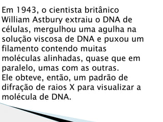 Em 1943, o cientista britânico
William Astbury extraiu o DNA de
células, mergulhou uma agulha na
solução viscosa de DNA e puxou um
filamento contendo muitas
moléculas alinhadas, quase que em
paralelo, umas com as outras.
Ele obteve, então, um padrão de
difração de raios X para visualizar a
molécula de DNA. 
 