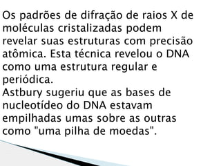Os padrões de difração de raios X de
moléculas cristalizadas podem
revelar suas estruturas com precisão
atômica. Esta técnica revelou o DNA
como uma estrutura regular e
periódica.
Astbury sugeriu que as bases de
nucleotídeo do DNA estavam
empilhadas umas sobre as outras
como "uma pilha de moedas". 
 