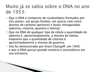 Muito já se sabia sobre o DNA no ano
de 1953:
   Que o DNA é composto de nucleotídeos formados por
    três partes: um grupo fosfato, um açúcar com cinco
    átomos de carbono (pentose) e bases nitrogenadas
    (adenina, citosina, guanina e timina);
   Que no DNA de qualquer tipo de célula a quantidade de
    adenina é, aproximadamente, a mesma de timina,
    enquanto que a quantidade de citosina é
    aproximadamente a mesma de guanina.
   Isto foi demonstrado por Erwin Chargaff, em 1949;
    e que o DNA possui grande simetria e consistência em
    sua estrutura.
 
