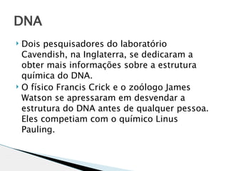 DNA
 Dois pesquisadores do laboratório
  Cavendish, na Inglaterra, se dedicaram a
  obter mais informações sobre a estrutura
  química do DNA.
 O físico Francis Crick e o zoólogo James

  Watson se apressaram em desvendar a
  estrutura do DNA antes de qualquer pessoa.
  Eles competiam com o químico Linus
  Pauling.
 
