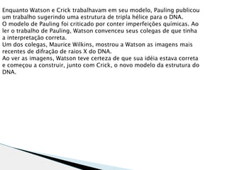 Enquanto Watson e Crick trabalhavam em seu modelo, Pauling publicou
um trabalho sugerindo uma estrutura de tripla hélice para o DNA.
O modelo de Pauling foi criticado por conter imperfeições químicas. Ao
ler o trabalho de Pauling, Watson convenceu seus colegas de que tinha
a interpretação correta.
Um dos colegas, Maurice Wilkins, mostrou a Watson as imagens mais
recentes de difração de raios X do DNA.
Ao ver as imagens, Watson teve certeza de que sua idéia estava correta
e começou a construir, junto com Crick, o novo modelo da estrutura do
DNA.
 