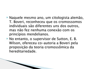    Naquele mesmo ano, um citologista alemão,
    T. Boveri, reconheceu que os cromossomos
    individuais são diferentes uns dos outros,
    mas não fez nenhuma conexão com os
    princípios mendelianos.
   No entanto, o supervisor de Sutton, E. B.
    Wilson, ofereceu co-autoria a Boveri pela
    proposição da teoria cromossômica da
    hereditariedade. 
 
