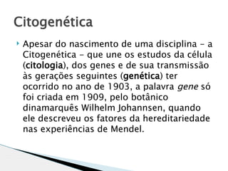 Citogenética
   Apesar do nascimento de uma disciplina - a
    Citogenética - que une os estudos da célula
    (citologia), dos genes e de sua transmissão
    às gerações seguintes (genética) ter
    ocorrido no ano de 1903, a palavra gene só
    foi criada em 1909, pelo botânico
    dinamarquês Wilhelm Johannsen, quando
    ele descreveu os fatores da hereditariedade
    nas experiências de Mendel. 
 