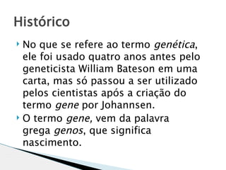 Histórico
 No que se refere ao termo genética,
  ele foi usado quatro anos antes pelo
  geneticista William Bateson em uma
  carta, mas só passou a ser utilizado
  pelos cientistas após a criação do
  termo gene por Johannsen.
 O termo gene, vem da palavra

  grega genos, que significa
  nascimento.
 