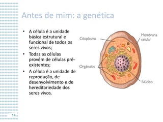 Antes de mim: a genética
• A célula é a unidade
básica estrutural e
funcional de todos os
seres vivos;
• Todas as células
provêm de células préexistentes;
• A célula é a unidade de
reprodução, de
desenvolvimento e de
hereditariedade dos
seres vivos.

14

 