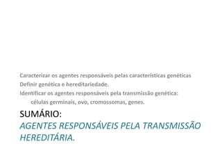 Caracterizar os agentes responsáveis pelas características genéticas
Definir genética e hereditariedade.
Identificar os agentes responsáveis pela transmissão genética:
células germinais, ovo, cromossomas, genes.

SUMÁRIO:
AGENTES RESPONSÁVEIS PELA TRANSMISSÃO
HEREDITÁRIA.

 