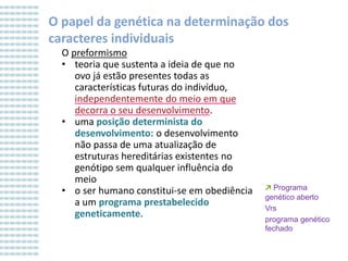 O papel da genética na determinação dos
caracteres individuais
O preformismo
• teoria que sustenta a ideia de que no
ovo já estão presentes todas as
características futuras do indivíduo,
independentemente do meio em que
decorra o seu desenvolvimento.
• uma posição determinista do
desenvolvimento: o desenvolvimento
não passa de uma atualização de
estruturas hereditárias existentes no
genótipo sem qualquer influência do
meio
• o ser humano constitui-se em obediência
a um programa prestabelecido
geneticamente.

↗ Programa
genético aberto
Vrs
programa genético
fechado

 