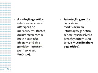 • A variação genética
relaciona-se com as
alterações do
indivíduo resultantes
da interação com o
meio e que não
afectam o código
genético (integram,
por isso, o seu
fenótipo).

43

• A mutação genética
consiste na
modificação da
informação genética,
sendo transmissível a
gerações futuras (ou
seja, a mutação altera
o genótipo).

 