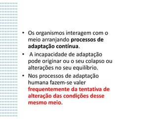 Variação e mutação genéticas
• Os organismos interagem com o
meio arranjando processos de
adaptação contínua.
• A incapacidade de adaptação
pode originar ou o seu colapso ou
alterações no seu equilíbrio.
• Nos processos de adaptação
humana fazem-se valer
frequentemente da tentativa de
alteração das condições desse
mesmo meio.

 