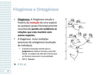 Filogénese e Ontogénese
•

•

Filogénese: A Filogénese estuda a
história da evolução de uma espécie
ou qualquer grupo hierarquicamente
reconhecido pondo em evidência as
relações que esta mantém com
outras espécies.
A filogénese inclui múltiplos
processos de ontogénese (evolução
do indivíduo).
– A palavra evolução remete para o
progresso da espécie humana, ocorrido
desde as origens da vida até à forma que
os Homens assumem na actualidade.
– Cfr C. Darwin

P. 37, v1
47

 