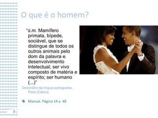 O que é o homem?
“s.m. Mamífero
primata, bípede,
sociável, que se
distingue de todos os
outros animais pelo
dom da palavra e
desenvolvimento
intelectual; ser vivo
composto de matéria e
espírito; ser humano
(...)”
Dicionário da língua portuguesa,
Porto Editora.

Manual. Página 14 a 48
5

 