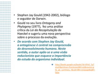 • Stephen Jay Gould (1942-2002), biólogo
e seguidor de Darwin.
• Gould no seu livro Ontogeny and
Phylogeny (1977), fez uma análise
crítica da Lei da Recapitulação de
Haeckel e sugeriu uma nova perspectiva
sobre o processo da evolução.
• De acordo com Stephen Jay Gould,
a ontogénese é central na compreensão
do desenvolvimento humano. Neste
sentido, o autor opõe-se a uma visão
reducionista que esquece a importância
do estudo do organismo individual.
http://books.google.es/books?id=VPvG_5y7
eLoC&printsec=frontcover&hl=es&source=g
bs_ge_summary_r&cad=0#v=onepage&q&f=
false

 