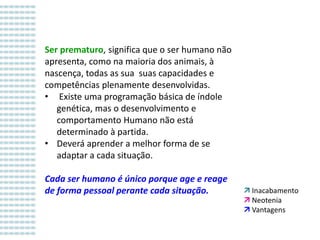 Ser prematuro, significa que o ser humano não
apresenta, como na maioria dos animais, à
nascença, todas as sua suas capacidades e
competências plenamente desenvolvidas.
• Existe uma programação básica de índole
genética, mas o desenvolvimento e
comportamento Humano não está
determinado à partida.
• Deverá aprender a melhor forma de se
adaptar a cada situação.
Cada ser humano é único porque age e reage
de forma pessoal perante cada situação.

 Inacabamento
 Neotenia
 Vantagens

 