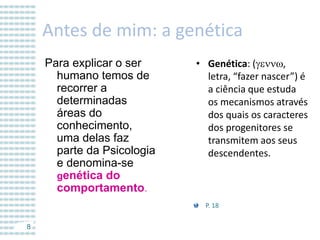 Antes de mim: a genética
Para explicar o ser
humano temos de
recorrer a
determinadas
áreas do
conhecimento,
uma delas faz
parte da Psicologia
e denomina-se
genética do
comportamento.

• Genética: (gennw,
letra, “fazer nascer”) é
a ciência que estuda
os mecanismos através
dos quais os caracteres
dos progenitores se
transmitem aos seus
descendentes.

P. 18
8

 