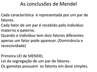 Cada característica é representada por um par de
fatores.
Cada fator de um par é recebido pelo individuo
materno e paterno.
Quando o indivíduo tem dois fatores diferentes
apenas um fator pode aparecer. (Dominância e
recessividade)
Primeira LEI de MENDEL
Lei da segregação de um par de fatores.
Os gametas possuem os fatores em dose simples.
As conclusões de Mendel
 