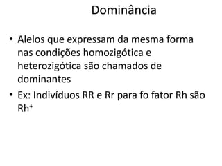 Dominância
• Alelos que expressam da mesma forma
nas condições homozigótica e
heterozigótica são chamados de
dominantes
• Ex: Indivíduos RR e Rr para fo fator Rh são
Rh+
 