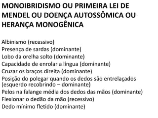 MONOIBRIDISMO OU PRIMEIRA LEI DE
MENDEL OU DOENÇA AUTOSSÔMICA OU
HERANÇA MONOGÊNICA
Albinismo (recessivo)
Presença de sardas (dominante)
Lobo da orelha solto (dominante)
Capacidade de enrolar a língua (dominante)
Cruzar os braços direita (dominante)
Posição do polegar quando os dedos são entrelaçados
(esquerdo recobrindo – dominante)
Pelos na falange média dos dedos das mãos (dominante)
Flexionar o dedão da mão (recessivo)
Dedo mínimo fletido (dominante)
 