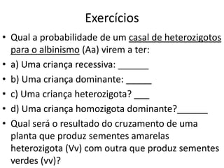 Exercícios
• Qual a probabilidade de um casal de heterozigotos
para o albinismo (Aa) virem a ter:
• a) Uma criança recessiva: ______
• b) Uma criança dominante: _____
• c) Uma criança heterozigota? ___
• d) Uma criança homozigota dominante?______
• Qual será o resultado do cruzamento de uma
planta que produz sementes amarelas
heterozigota (Vv) com outra que produz sementes
verdes (vv)?
 