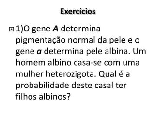 Exercícios
 1)O gene A determina
pigmentação normal da pele e o
gene a determina pele albina. Um
homem albino casa-se com uma
mulher heterozigota. Qual é a
probabilidade deste casal ter
filhos albinos?
 