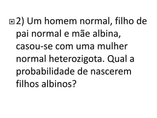 2) Um homem normal, filho de
pai normal e mãe albina,
casou-se com uma mulher
normal heterozigota. Qual a
probabilidade de nascerem
filhos albinos?
 