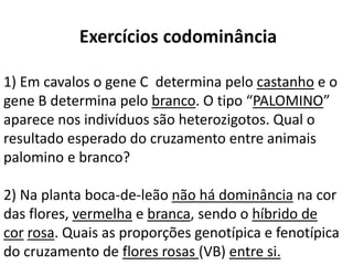 1) Em cavalos o gene C determina pelo castanho e o
gene B determina pelo branco. O tipo “PALOMINO”
aparece nos indivíduos são heterozigotos. Qual o
resultado esperado do cruzamento entre animais
palomino e branco?
2) Na planta boca-de-leão não há dominância na cor
das flores, vermelha e branca, sendo o híbrido de
cor rosa. Quais as proporções genotípica e fenotípica
do cruzamento de flores rosas (VB) entre si.
 