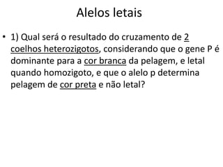 Alelos letais
• 1) Qual será o resultado do cruzamento de 2
coelhos heterozigotos, considerando que o gene P é
dominante para a cor branca da pelagem, e letal
quando homozigoto, e que o alelo p determina
pelagem de cor preta e não letal?
 