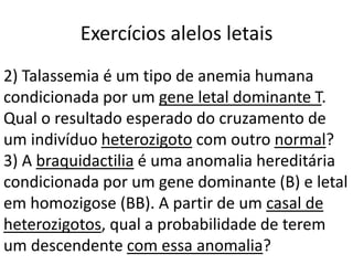 Exercícios alelos letais
2) Talassemia é um tipo de anemia humana
condicionada por um gene letal dominante T.
Qual o resultado esperado do cruzamento de
um indivíduo heterozigoto com outro normal?
3) A braquidactilia é uma anomalia hereditária
condicionada por um gene dominante (B) e letal
em homozigose (BB). A partir de um casal de
heterozigotos, qual a probabilidade de terem
um descendente com essa anomalia?
 