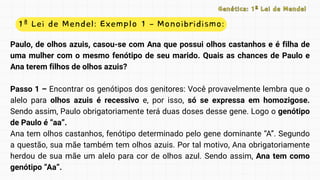 1ª Lei de Mendel: Exemplo 1 – Monoibridismo:
Genética: 1ª Lei de Mendel
Genética: 1ª Lei de Mendel
Paulo, de olhos azuis, casou-se com Ana que possui olhos castanhos e é filha de
uma mulher com o mesmo fenótipo de seu marido. Quais as chances de Paulo e
Ana terem filhos de olhos azuis?
Passo 1 – Encontrar os genótipos dos genitores: Você provavelmente lembra que o
alelo para olhos azuis é recessivo e, por isso, só se expressa em homozigose.
Sendo assim, Paulo obrigatoriamente terá duas doses desse gene. Logo o genótipo
de Paulo é “aa”.
Ana tem olhos castanhos, fenótipo determinado pelo gene dominante “A”. Segundo
a questão, sua mãe também tem olhos azuis. Por tal motivo, Ana obrigatoriamente
herdou de sua mãe um alelo para cor de olhos azul. Sendo assim, Ana tem como
genótipo “Aa”.
 