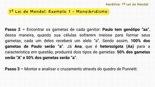 1ª Lei de Mendel: Exemplo 1 – Monoibridismo:
Genética: 1ª Lei de Mendel
Genética: 1ª Lei de Mendel
Passo 2 – Encontrar os gametas de cada genitor: Paulo tem genótipo “aa”,
dessa maneira, quando sua células sofrerem meiose para formar seus
gametas, cada um deles receberá um alelo “a”. Sendo assim, 100% dos
gametas de Paulo serão “a”. Já Ana, que é heterozigota (Aa) para a
característica em questão, produzirá dois tipos de gametas: 50% dos gametas
serão “A” e 50% dos gametas serão “a”.
Passo 3 – Montar e analisar o cruzamento através do quadro de Punnett:
 