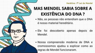 Não, as pessoas não entendiam que o DNA
é nosso material hereditário.
Ele foi descoberto apenas depois de
Mendel.
Nossa compreensão moderna de DNA e
cromossomos ajudou a explicar como as
regras de Mendel funcionaram.
MAS MENDEL SABIA SOBRE A
MAS MENDEL SABIA SOBRE A
EXISTÊNCIA DO DNA ?
EXISTÊNCIA DO DNA ?
Genética: 1ª Lei de Mendel
Genética: 1ª Lei de Mendel
 
