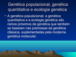 Genética populacional, genéticaGenética populacional, genética
quantitativa e ecologia genéticaquantitativa e ecologia genética
• A genética populacional, a genética
quantitativa e a ecologia genética são
ramos próximos da genética que também
se baseiam nas premissas da genética
clássica, suplementadas pela moderna
genética molecular.
 