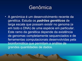 GenômicaGenômica
• A genómica é um desenvolvimento recente da
genética. Estuda os padrões genéticos de
larga escala que possam existir no genoma (e
em todo o DNA) de uma espécie em particular.
Este ramo da genética depende da existência
de genomas completamente sequenciados e de
ferramentas computacionais desenvolvidas pela
bioinformática que permitam a análise de
grandes quantidades de dados.
 