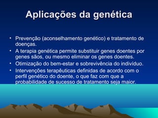 Aplicações da genéticaAplicações da genética
• Prevenção (aconselhamento genético) e tratamento de
doenças.
• A terapia genética permite substituir genes doentes por
genes sãos, ou mesmo eliminar os genes doentes.
• Otimização do bem-estar e sobrevivência do indivíduo.
• Intervenções terapêuticas definidas de acordo com o
perfil genético do doente, o que faz com que a
probabilidade de sucesso de tratamento seja maior.
 