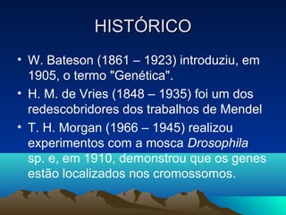 HISTÓRICOHISTÓRICO
• W. Bateson (1861 – 1923) introduziu, em
1905, o termo "Genética".
• H. M. de Vries (1848 – 1935) foi um dos
redescobridores dos trabalhos de Mendel
• T. H. Morgan (1966 – 1945) realizou
experimentos com a mosca Drosophila
sp. e, em 1910, demonstrou que os genes
estão localizados nos cromossomos.
 