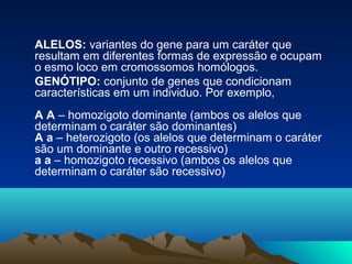 ALELOS: variantes do gene para um caráter que
resultam em diferentes formas de expressão e ocupam
o esmo loco em cromossomos homólogos.
GENÓTIPO: conjunto de genes que condicionam
características em um individuo. Por exemplo,
A A – homozigoto dominante (ambos os alelos que
determinam o caráter são dominantes)
A a – heterozigoto (os alelos que determinam o caráter
são um dominante e outro recessivo)
a a – homozigoto recessivo (ambos os alelos que
determinam o caráter são recessivo)
 