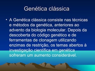 Genética clássicaGenética clássica
• A Genética clássica consiste nas técnicas
e métodos da genética, anteriores ao
advento da biologia molecular. Depois da
descoberta do código genético e de
ferramentas de clonagem utilizando
enzimas de restrição, os temas abertos à
investigação científica em genética
sofreram um aumento considerável.
 