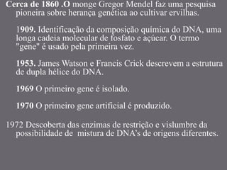 Cerca de 1860 .O monge Gregor Mendel faz uma pesquisa
pioneira sobre herança genética ao cultivar ervilhas.
1909. Identificação da composição química do DNA, uma
longa cadeia molecular de fosfato e açúcar. O termo
"gene" é usado pela primeira vez.
1953. James Watson e Francis Crick descrevem a estrutura
de dupla hélice do DNA.
1969 O primeiro gene é isolado.
1970 O primeiro gene artificial é produzido.
1972 Descoberta das enzimas de restrição e vislumbre da
possibilidade de mistura de DNA’s de origens diferentes.
 