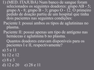 1) (MED. ITAJUBÁ) Num banco de sangue foram
selecionados os seguintes doadores: grupo AB - 5;
grupo A - 8; grupo B - 3; grupo O - 12. O primeiro
pedido de doação partiu de um hospital que tinha
dois pacientes nas seguintes condições:
Paciente I: possui ambos os tipos de aglutininas no
plasma.
Paciente II: possui apenas um tipo de antígeno nas
hemáceas e aglutinina b no plasma.
Quantos doadores estavam disponíveis para os
pacientes I e II, respectivamente?
a) 5 e 11
b) 12 e 12
c) 8 e 3
d) 12 e 20 e) 28 e 11
 