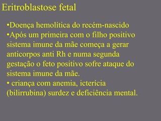 Eritroblastose fetal
•Doença hemolítica do recém-nascido
•Após um primeira com o filho positivo
sistema imune da mãe começa a gerar
anticorpos anti Rh e numa segunda
gestação o feto positivo sofre ataque do
sistema imune da mãe.
• criança com anemia, icterícia
(bilirrubina) surdez e deficiência mental.
 