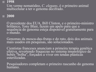  1998
Um verme nematódeo, C. elegans, é o primeiro animal
multicelular a ter o genoma decifrado.
 2000
O presidente dos EUA, Bill Clinton, e o primeiro-ministro
britânico, Tony Blair, fazem um apelo para que a
sequência do genoma esteja disponível gratuitamente para
o mundo.
Genomas da mosca-das-frutas e do rato, dois dos animais
mais usados em pesquisas, são solucionados.
Cientistas franceses anunciam a primeira terapia genética
efetiva, revertendo fraquezas no sistema imunológico de
bebês "bolha", forçados a viver em tendas plásticas
esterilizadas.
Pesquisadores completam o primeiro rascunho do genoma
humano.
 