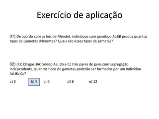 Exercício de aplicação01)De acordo com as leis de Mendel, indivíduos com genótipo AaBB produz quantos tipos de Gametas diferentes? Quais são esses tipos de gametas?02)(F.C.Chagas-BA) Sendo Aa, Bb e Cc três pares de gens com segregação independente, quantos tipos de gametas poderão ser formados por um indivíduo AA Bb Cc?a) 3b) 4c) 6d) 8                 e) 12