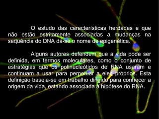 O estudo das características herdadas e que não estão estritamente associadas a mudanças na sequência do DNA dá-se o nome de epigenética. Alguns autores defendem que a vida pode ser definida, em termos moleculares, como o conjunto de estratégias que os polinucleótidos de RNA usaram e continuam a usar para perpetuar a eles próprios. Esta definição baseia-se em trabalho dirigido para conhecer a origem da vida, estando associada à hipótese do RNA. 