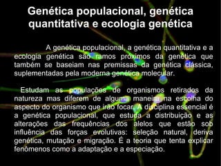 Genética populacional, genética quantitativa e ecologia genética A genética populacional, a genética quantitativa e a ecologia genética são ramos próximos da genética que também se baseiam nas premissas da genética clássica, suplementadas pela moderna genética molecular. Estudam as populações de organismos retirados da natureza mas diferem de alguma maneira na escolha do aspecto do organismo que irão focar. A disciplina essencial é a genética populacional, que estuda a distribuição e as alterações das frequências dos alelos que estão sob influência das forças evolutivas: seleção natural, deriva genética, mutação e migração. É a teoria que tenta explicar fenômenos como a adaptação e a especiação. 