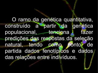 O ramo da genética quantitativa, construído a partir da genética populacional, tenciona fazer predições das respostas da seleção natural, tendo como ponto de partida dados fenotípicos e dados das relações entre indivíduos. 