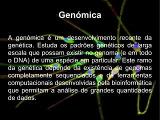 Genómica A genómica é um desenvolvimento recente da genética. Estuda os padrões genéticos de larga escala que possam existir no genoma (e em todo o DNA) de uma espécie em particular. Este ramo da genética depende da existência de genomas completamente sequenciados e de ferramentas computacionais desenvolvidas pela bioinformática que permitam a análise de grandes quantidades de dados. 